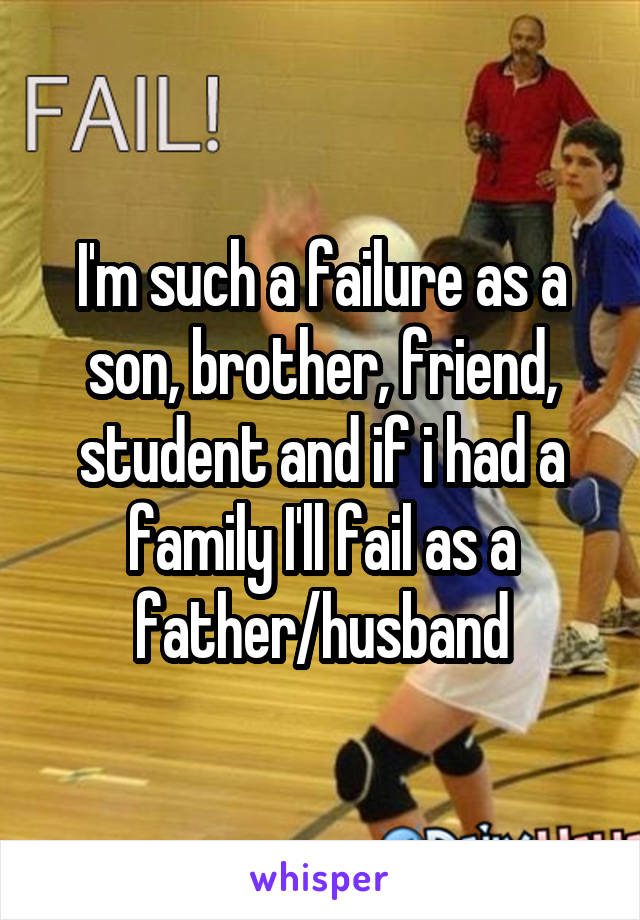 I'm such a failure as a son, brother, friend, student and if i had a family I'll fail as a father/husband