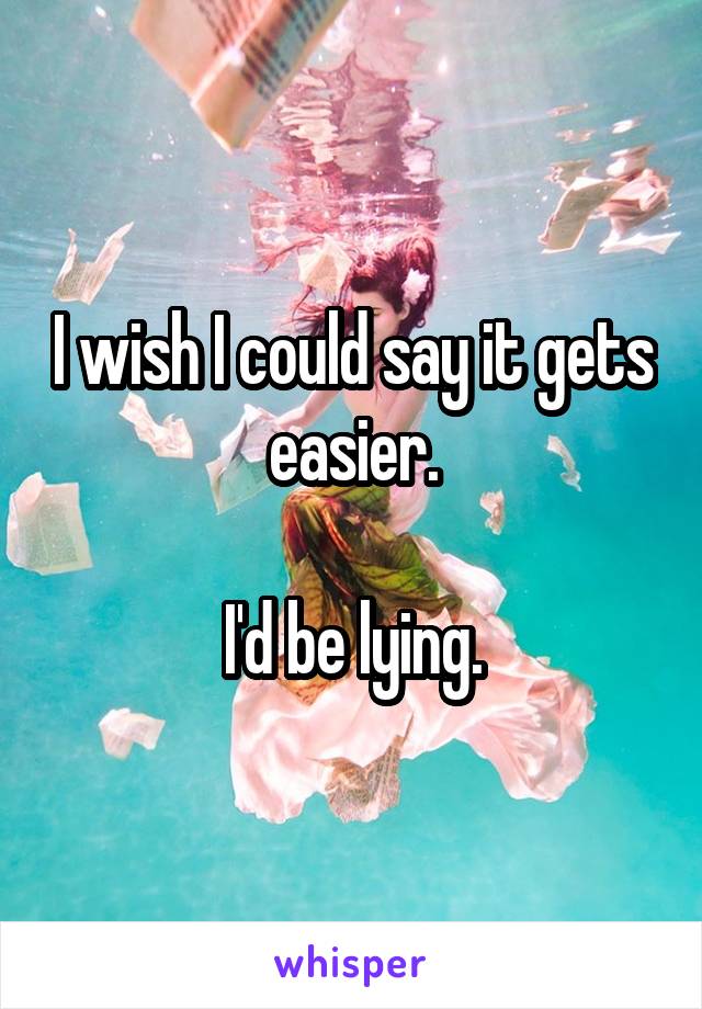 I wish I could say it gets easier.

I'd be lying.