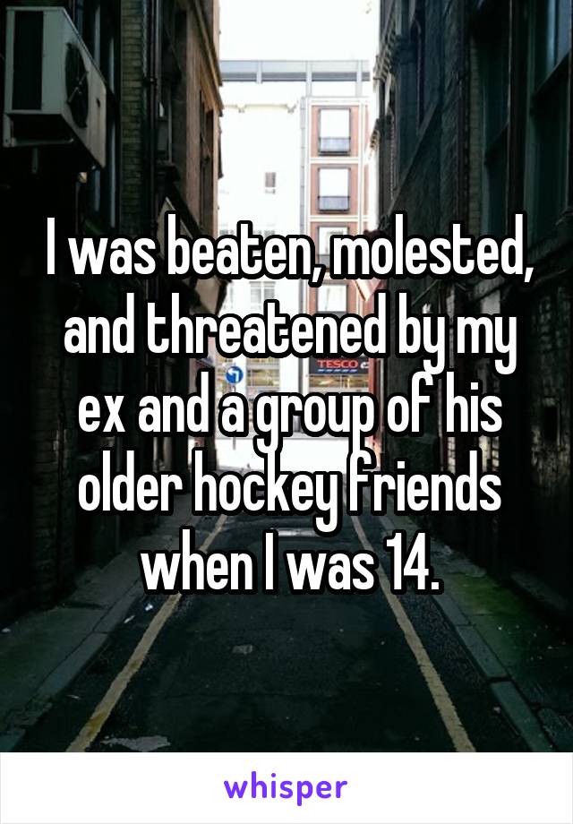 I was beaten, molested, and threatened by my ex and a group of his older hockey friends when I was 14.