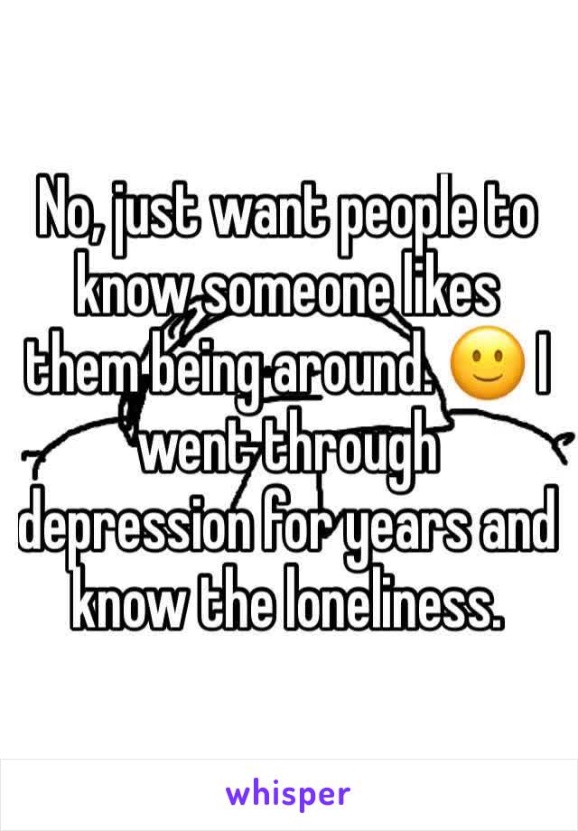 No, just want people to know someone likes them being around. 🙂 I went through depression for years and know the loneliness.