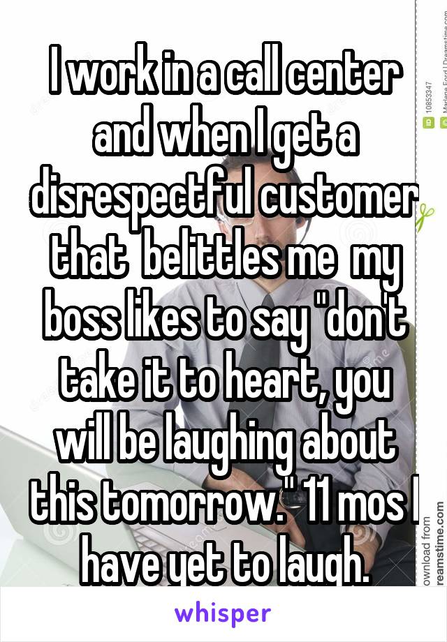 I work in a call center and when I get a disrespectful customer that  belittles me  my boss likes to say "don't take it to heart, you will be laughing about this tomorrow." 11 mos I have yet to laugh.