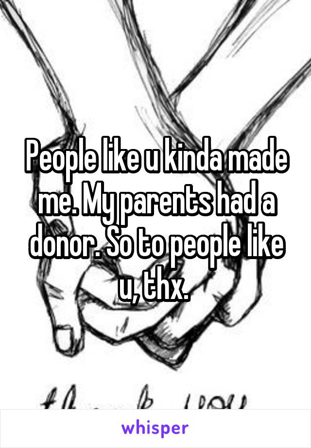 People like u kinda made me. My parents had a donor. So to people like u, thx. 