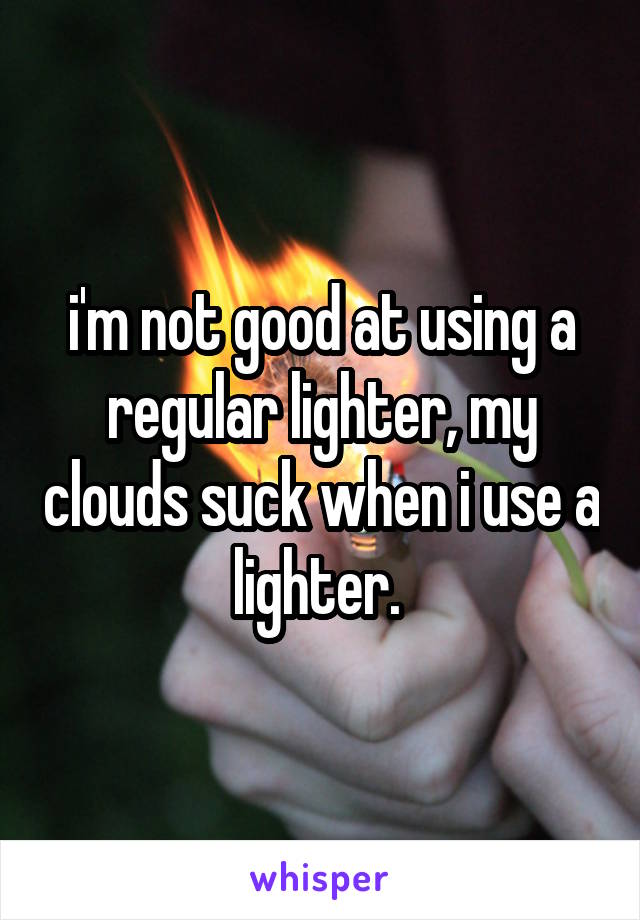 i'm not good at using a regular lighter, my clouds suck when i use a lighter. 