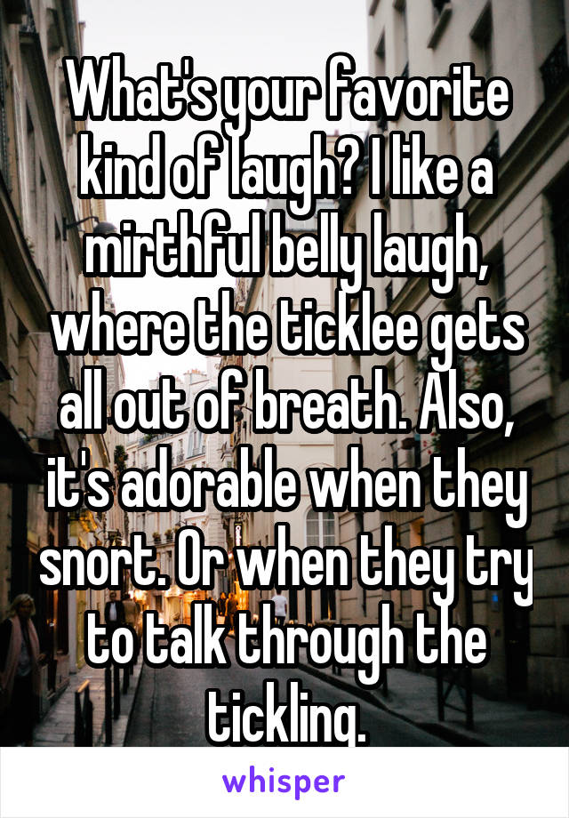 What's your favorite kind of laugh? I like a mirthful belly laugh, where the ticklee gets all out of breath. Also, it's adorable when they snort. Or when they try to talk through the tickling.