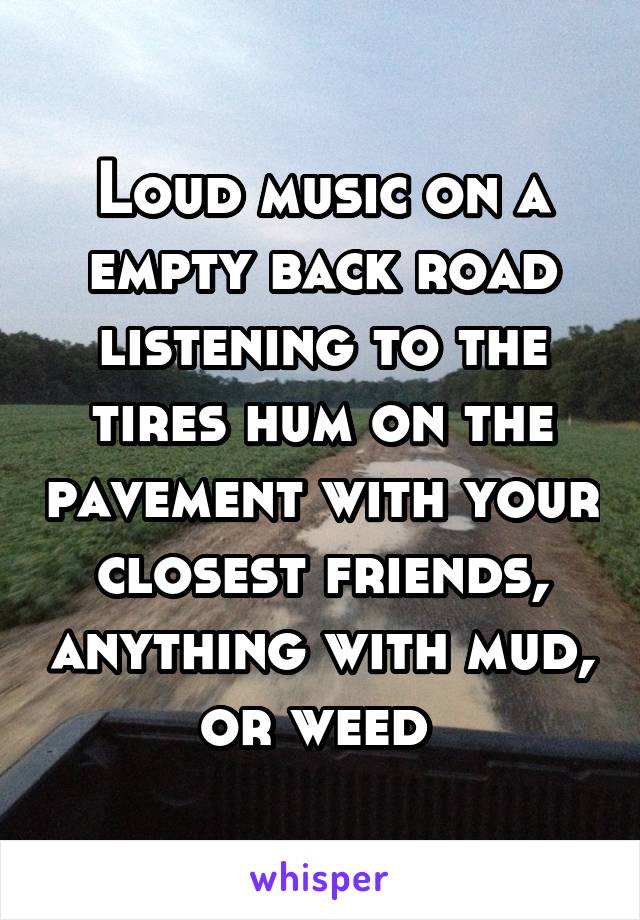 Loud music on a empty back road listening to the tires hum on the pavement with your closest friends, anything with mud, or weed 