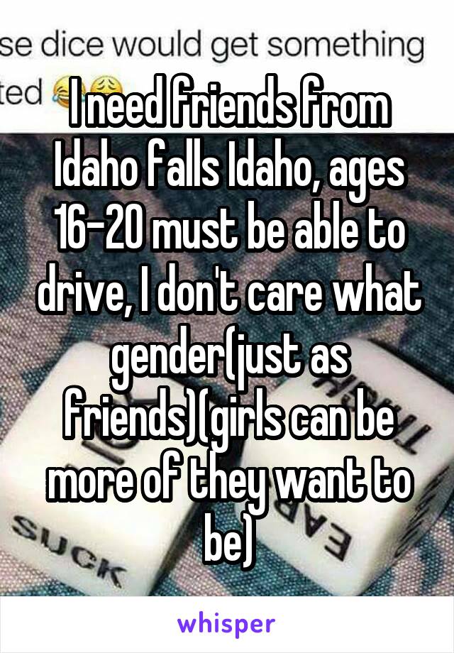 I need friends from Idaho falls Idaho, ages 16-20 must be able to drive, I don't care what gender(just as friends)(girls can be more of they want to be)