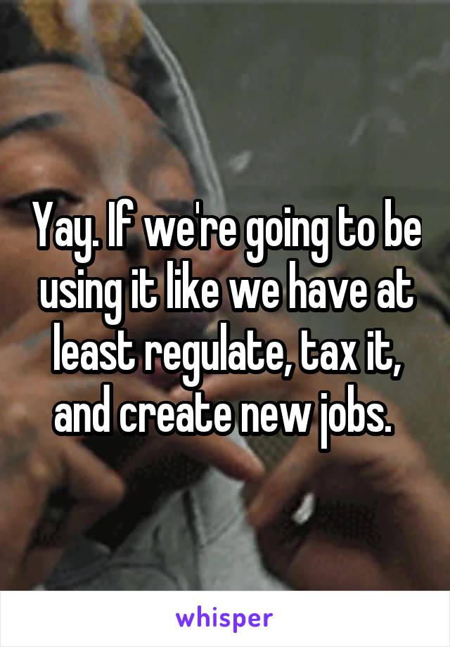 Yay. If we're going to be using it like we have at least regulate, tax it, and create new jobs. 