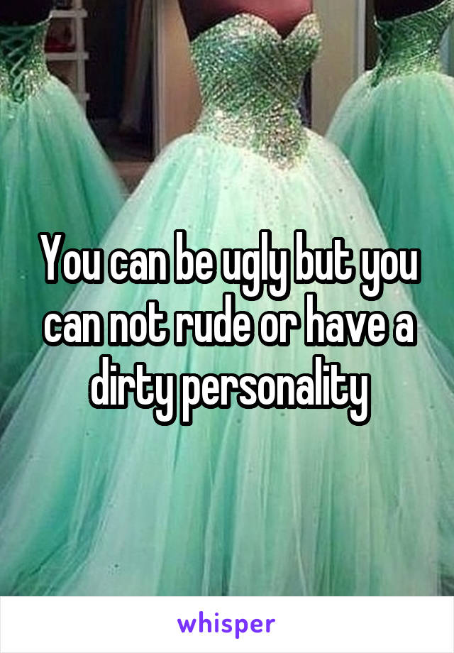You can be ugly but you can not rude or have a dirty personality