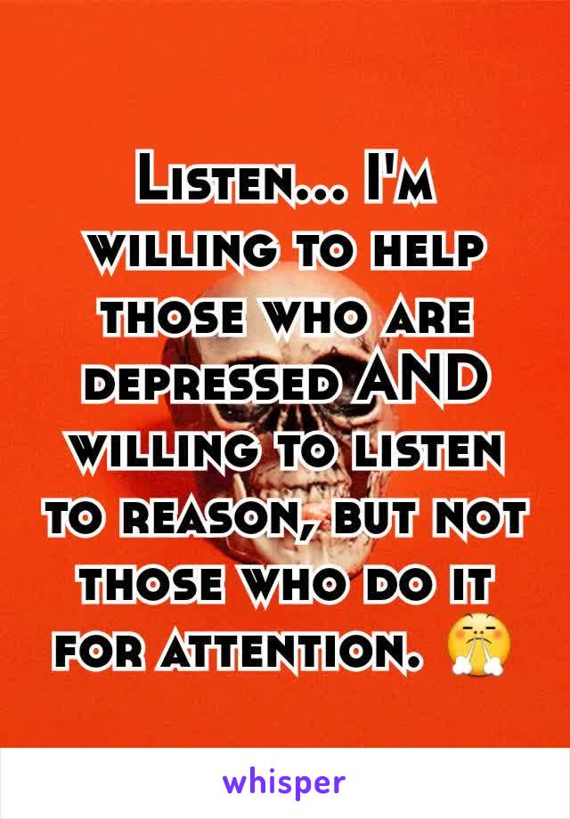 Listen... I'm willing to help those who are depressed AND willing to listen to reason, but not those who do it for attention. 😤