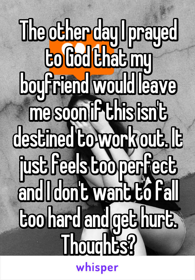 The other day I prayed to God that my boyfriend would leave me soon if this isn't destined to work out. It just feels too perfect and I don't want to fall too hard and get hurt. Thoughts?