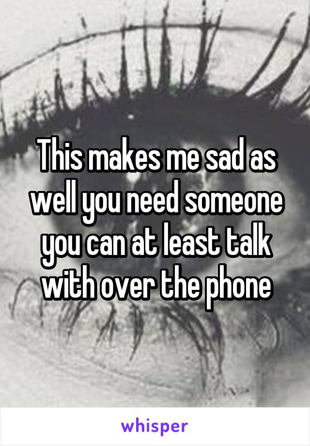 This makes me sad as well you need someone you can at least talk with over the phone