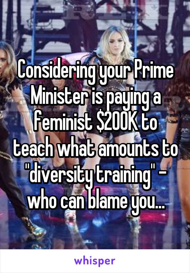 Considering your Prime Minister is paying a feminist $200K to teach what amounts to "diversity training" - who can blame you...