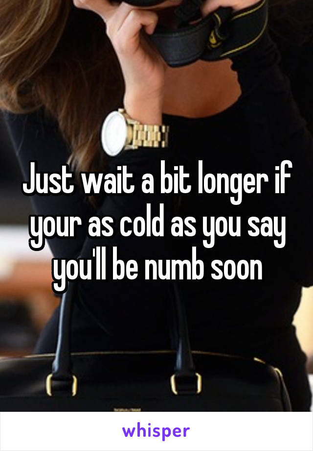 Just wait a bit longer if your as cold as you say you'll be numb soon