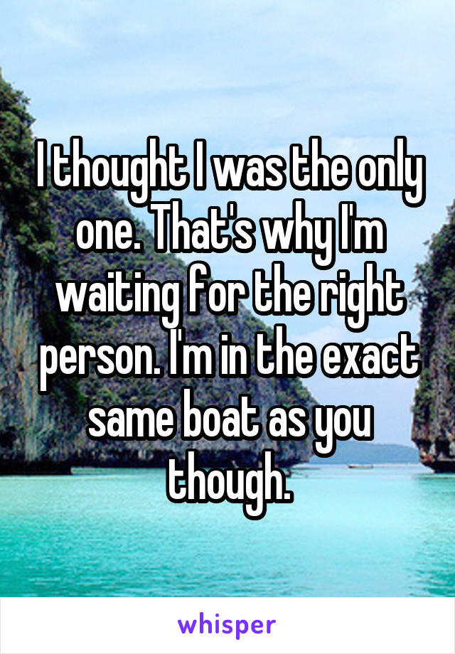 I thought I was the only one. That's why I'm waiting for the right person. I'm in the exact same boat as you though.