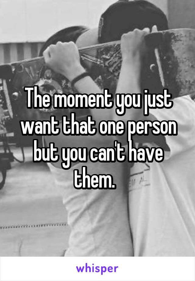 The moment you just want that one person but you can't have them.  