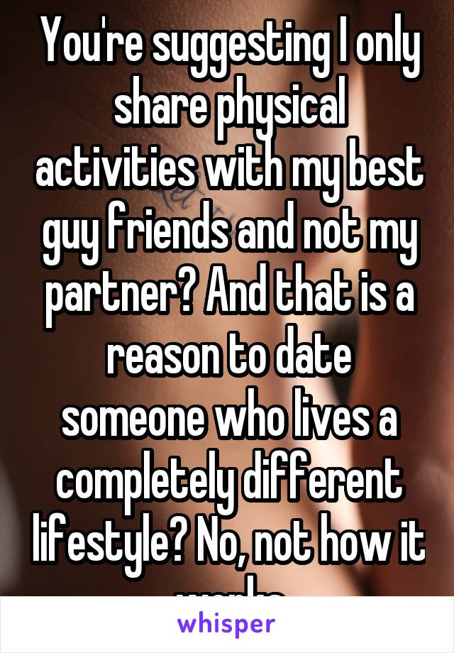 You're suggesting I only share physical activities with my best guy friends and not my partner? And that is a reason to date someone who lives a completely different lifestyle? No, not how it works