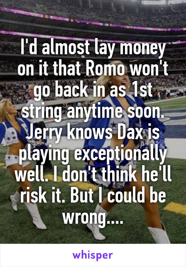 I'd almost lay money on it that Romo won't go back in as 1st string anytime soon. Jerry knows Dax is playing exceptionally well. I don't think he'll risk it. But I could be wrong....