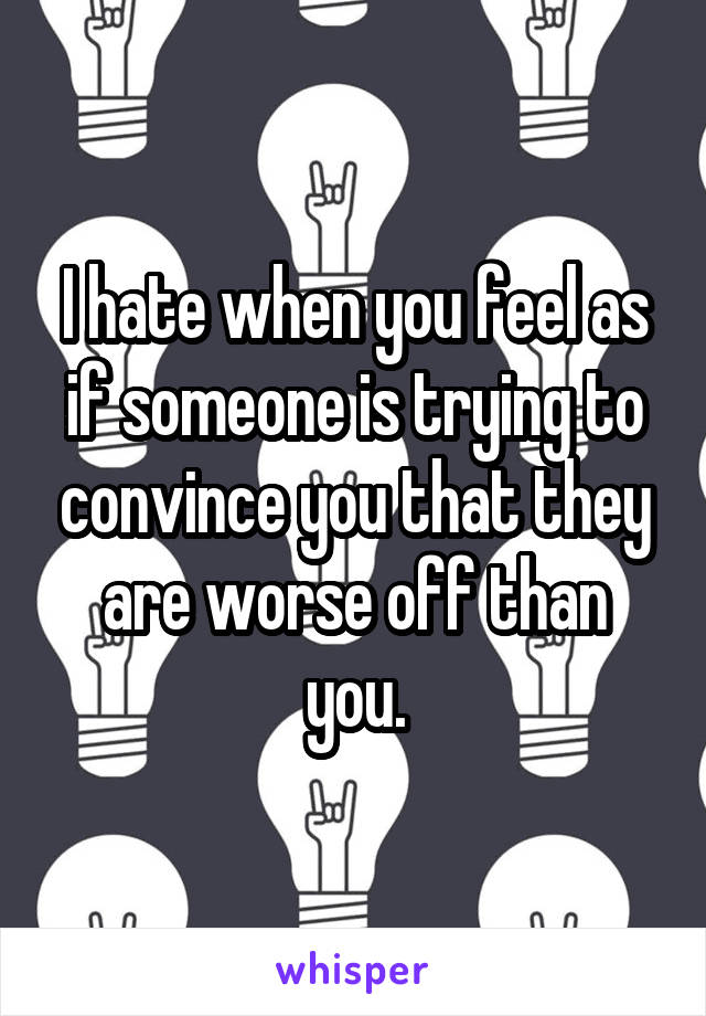 I hate when you feel as if someone is trying to convince you that they are worse off than you.