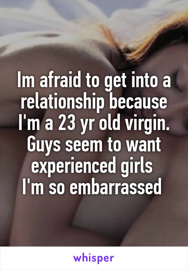 Im afraid to get into a relationship because I'm a 23 yr old virgin. Guys seem to want experienced girls 
I'm so embarrassed 