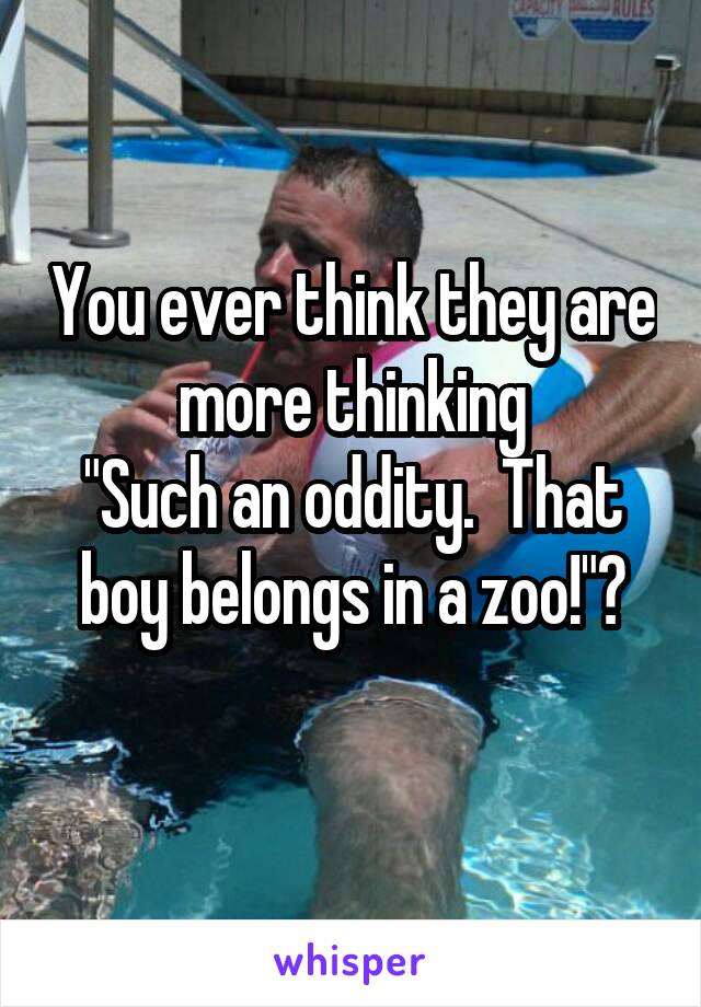 You ever think they are more thinking
"Such an oddity.  That boy belongs in a zoo!"?
