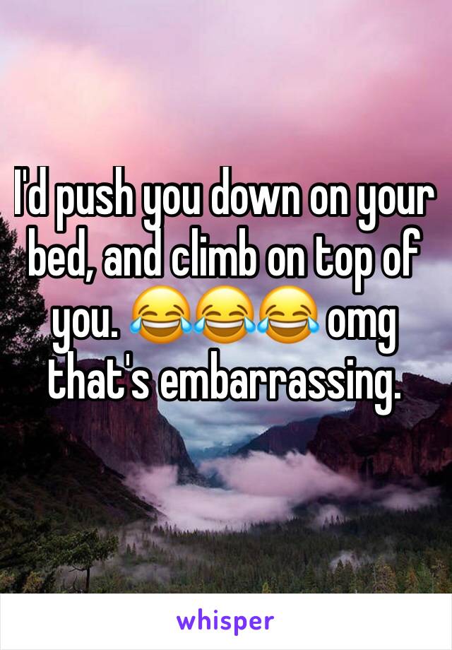I'd push you down on your bed, and climb on top of you. 😂😂😂 omg that's embarrassing. 