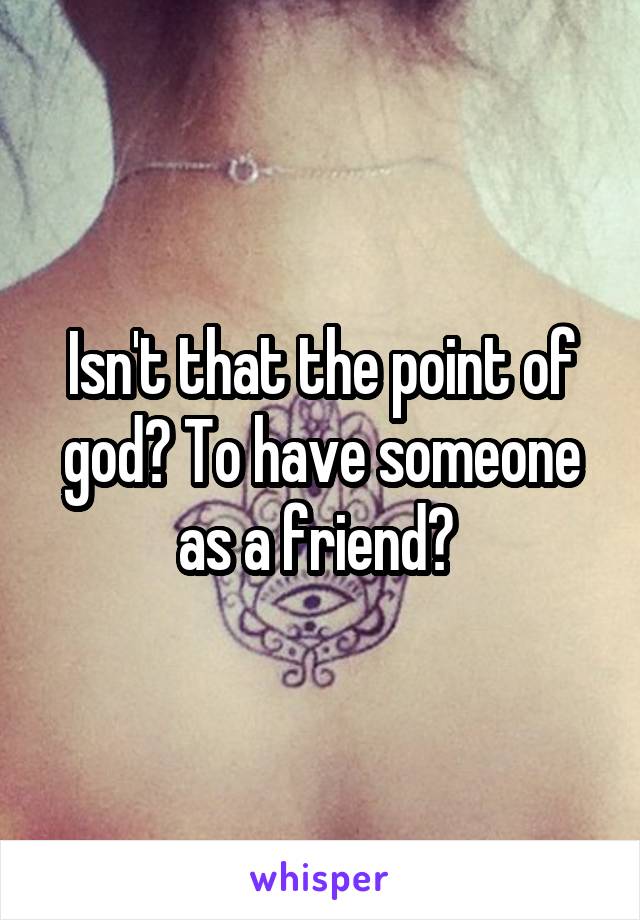 Isn't that the point of god? To have someone as a friend? 