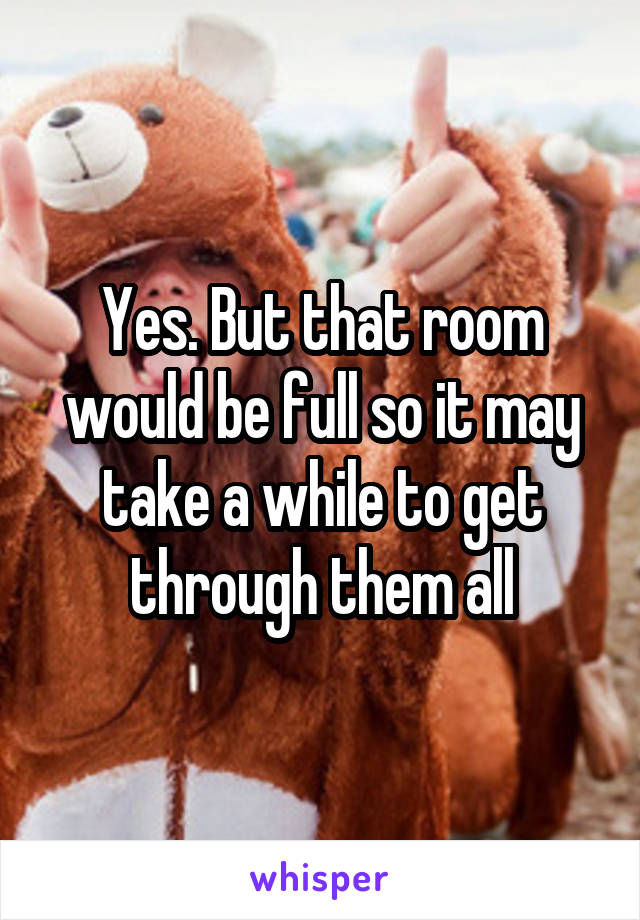 Yes. But that room would be full so it may take a while to get through them all