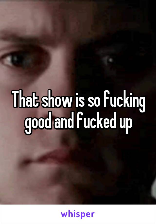 That show is so fucking good and fucked up