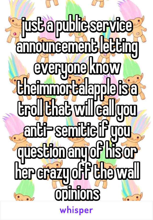 just a public service announcement letting everyone know theimmortalapple is a troll that will call you anti- semitic if you question any of his or her crazy off the wall opinions