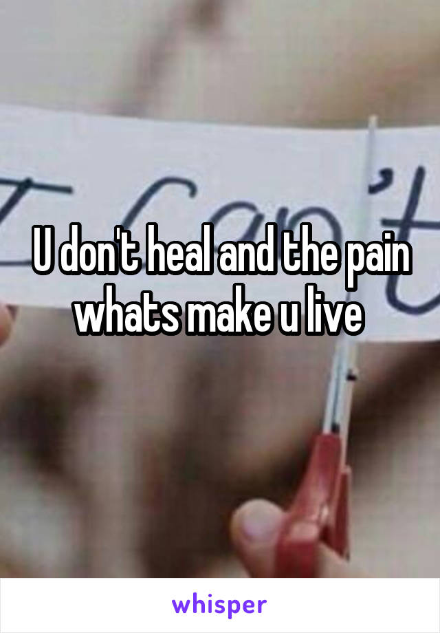 U don't heal and the pain whats make u live 
