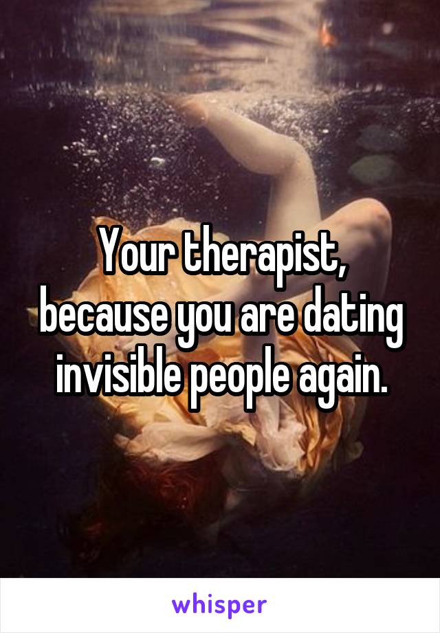 Your therapist, because you are dating invisible people again.