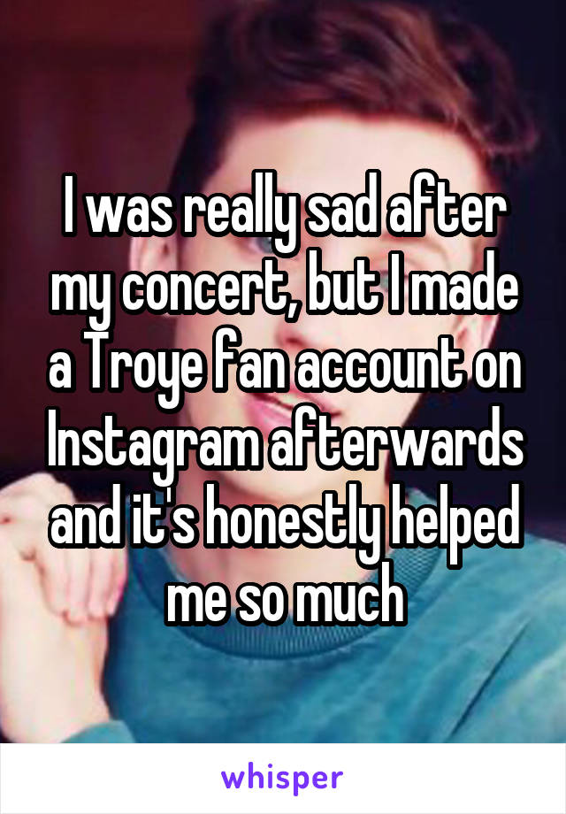 I was really sad after my concert, but I made a Troye fan account on Instagram afterwards and it's honestly helped me so much
