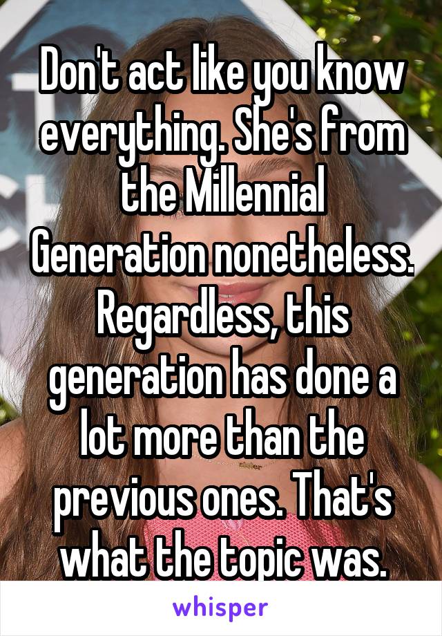 Don't act like you know everything. She's from the Millennial Generation nonetheless. Regardless, this generation has done a lot more than the previous ones. That's what the topic was.
