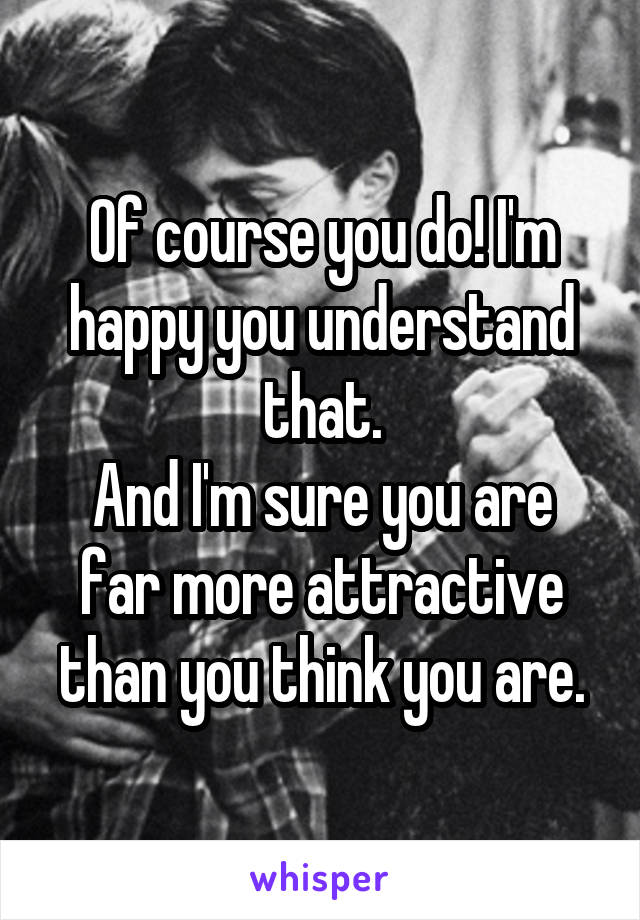 Of course you do! I'm happy you understand that.
And I'm sure you are far more attractive than you think you are.