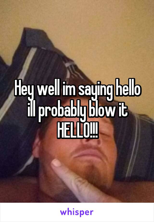 Hey well im saying hello ill probably blow it HELLO!!!