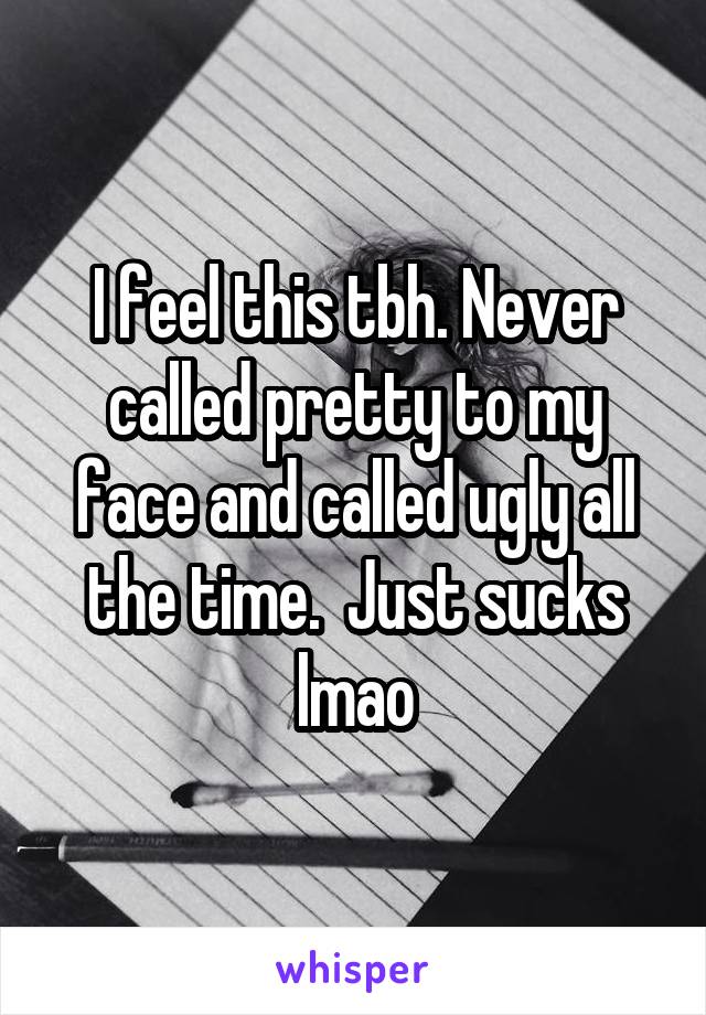 I feel this tbh. Never called pretty to my face and called ugly all the time.  Just sucks lmao