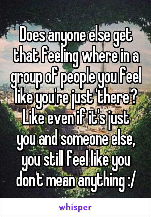 Does anyone else get that feeling where in a group of people you feel like you're just 'there'?
Like even if it's just you and someone else, you still feel like you don't mean anything :/