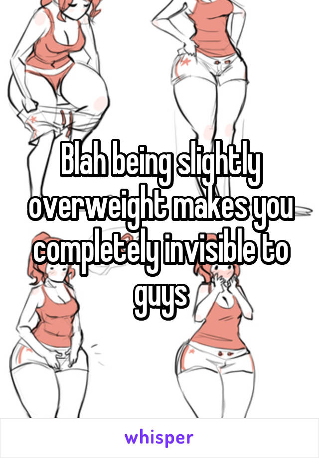 Blah being slightly overweight makes you completely invisible to guys