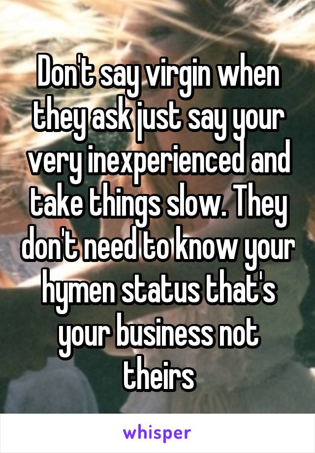 Don't say virgin when they ask just say your very inexperienced and take things slow. They don't need to know your hymen status that's your business not theirs