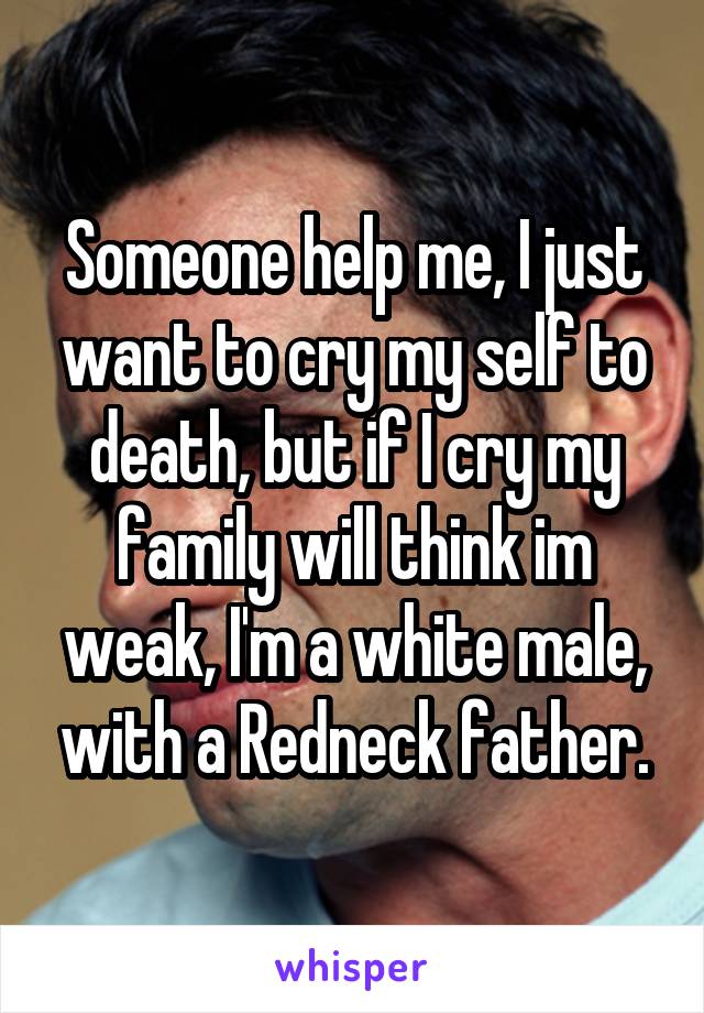 Someone help me, I just want to cry my self to death, but if I cry my family will think im weak, I'm a white male, with a Redneck father.