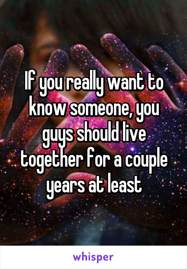 If you really want to know someone, you guys should live together for a couple years at least