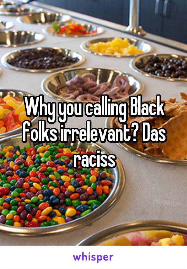 Why you calling Black folks irrelevant? Das raciss