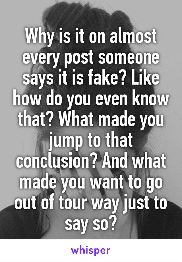 Why is it on almost every post someone says it is fake? Like how do you even know that? What made you jump to that conclusion? And what made you want to go out of tour way just to say so?