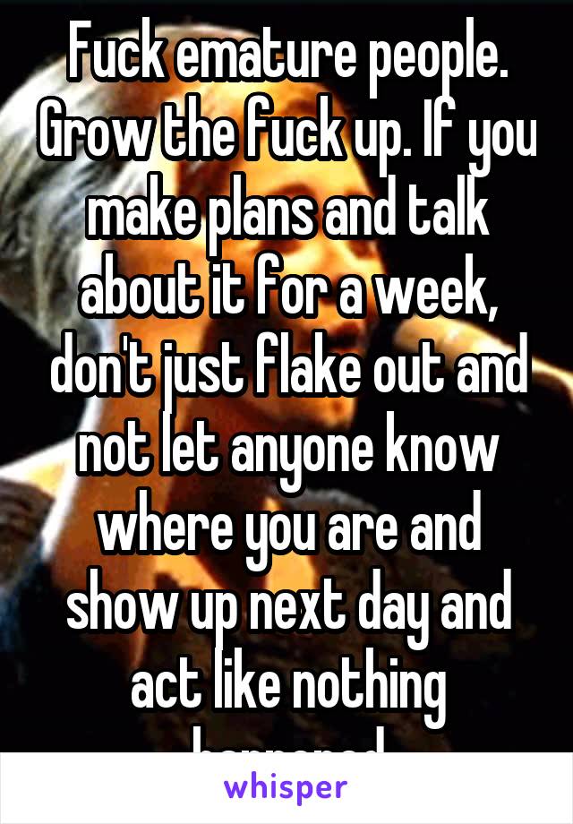 Fuck emature people. Grow the fuck up. If you make plans and talk about it for a week, don't just flake out and not let anyone know where you are and show up next day and act like nothing happened