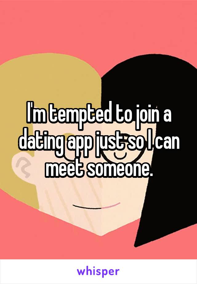 I'm tempted to join a dating app just so I can meet someone.