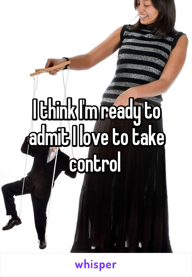 I think I'm ready to admit I love to take control 