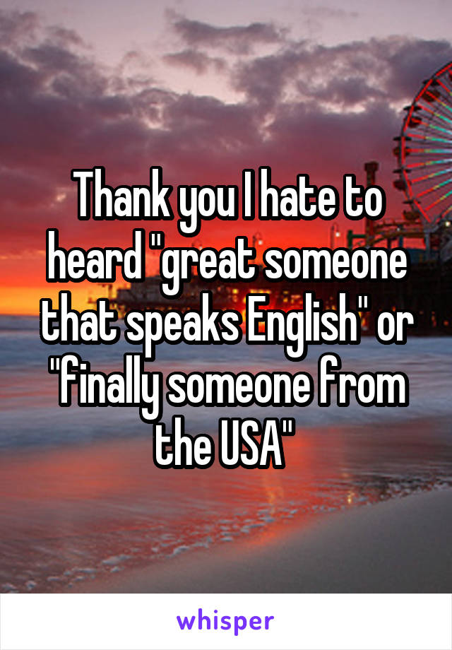 Thank you I hate to heard "great someone that speaks English" or "finally someone from the USA" 