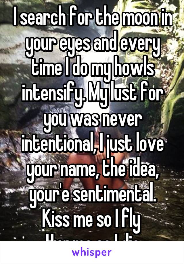 I search for the moon in your eyes and every time I do my howls intensify. My lust for you was never intentional, I just love your name, the idea, your'e sentimental.
Kiss me so I fly 
Hug me so I die