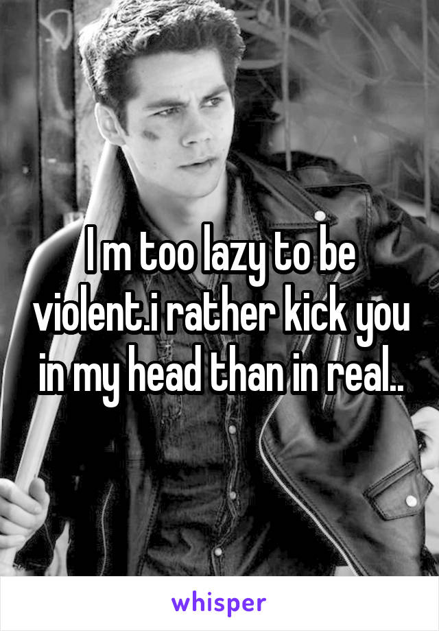 I m too lazy to be violent.i rather kick you in my head than in real..