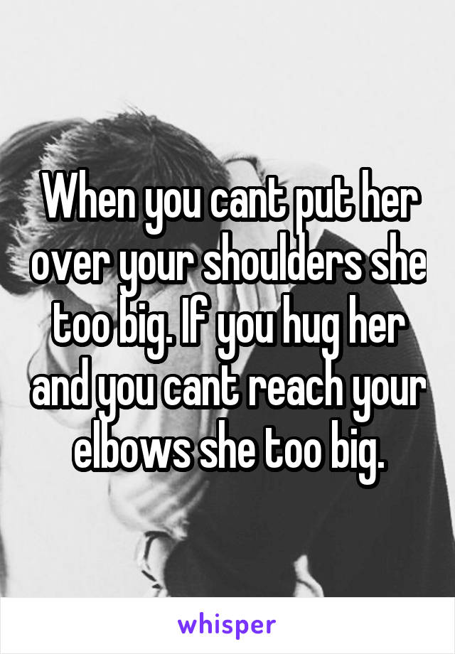 When you cant put her over your shoulders she too big. If you hug her and you cant reach your elbows she too big.